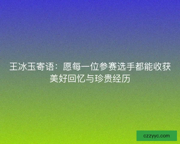 王冰玉寄语：愿每一位参赛选手都能收获美好回忆与珍贵经历