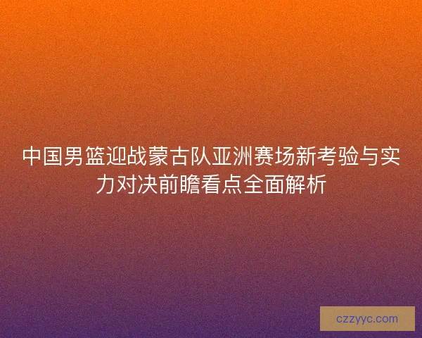 中国男篮迎战蒙古队亚洲赛场新考验与实力对决前瞻看点全面解析