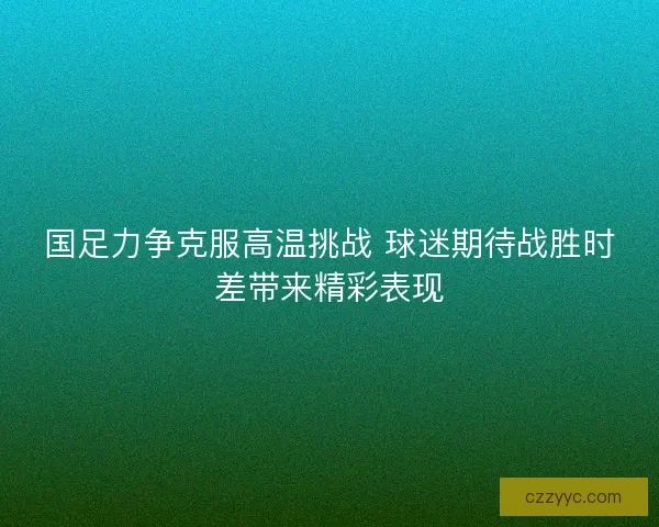 国足力争克服高温挑战 球迷期待战胜时差带来精彩表现