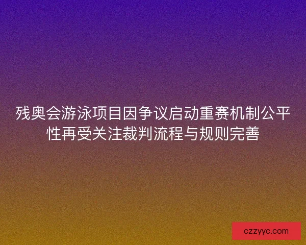 残奥会游泳项目因争议启动重赛机制公平性再受关注裁判流程与规则完善