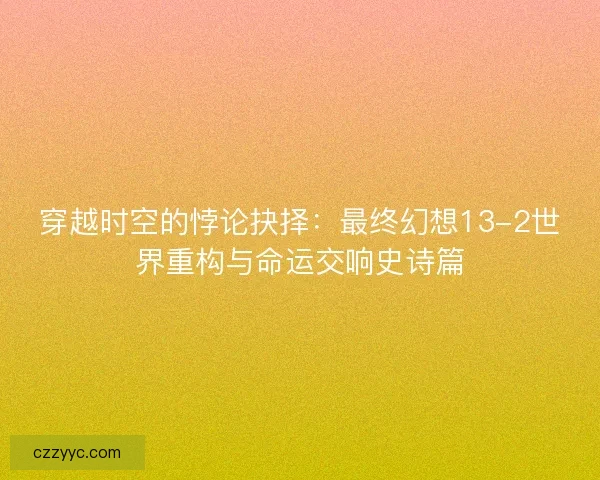 穿越时空的悖论抉择：最终幻想13-2世界重构与命运交响史诗篇